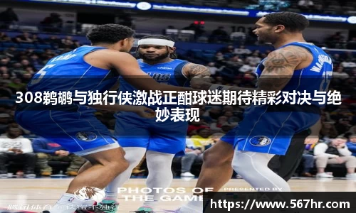 308鹈鹕与独行侠激战正酣球迷期待精彩对决与绝妙表现