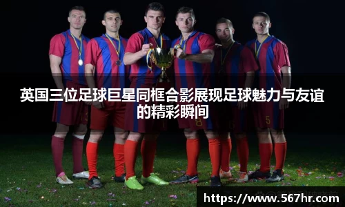 英国三位足球巨星同框合影展现足球魅力与友谊的精彩瞬间